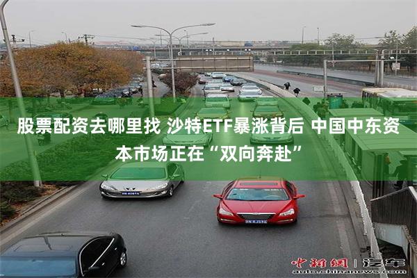 股票配资去哪里找 沙特ETF暴涨背后 中国中东资本市场正在“双向奔赴”