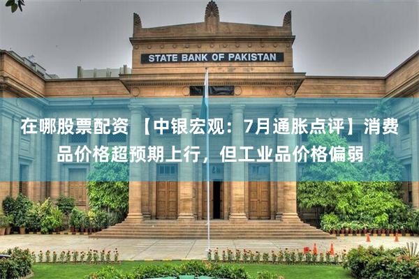 在哪股票配资 【中银宏观：7月通胀点评】消费品价格超预期上行，但工业品价格偏弱