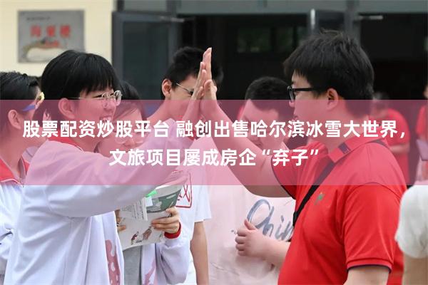 股票配资炒股平台 融创出售哈尔滨冰雪大世界，文旅项目屡成房企“弃子”