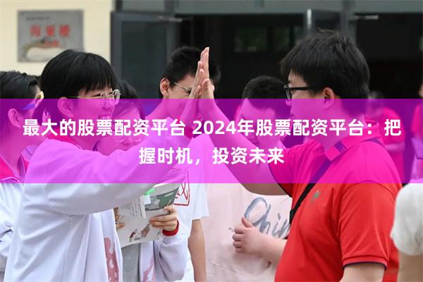 最大的股票配资平台 2024年股票配资平台：把握时机，投资未来
