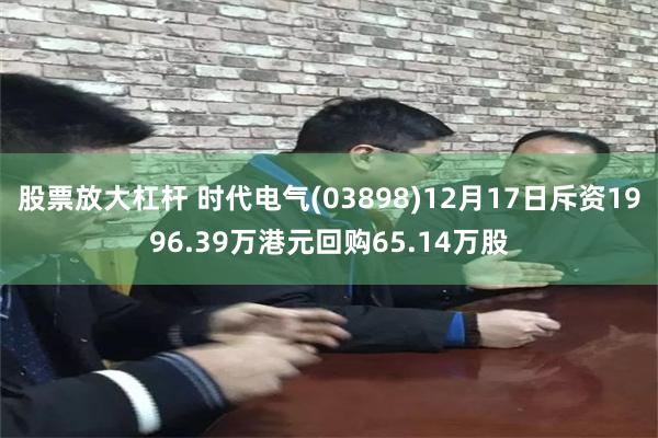股票放大杠杆 时代电气(03898)12月17日斥资1996.39万港元回购65.14万股