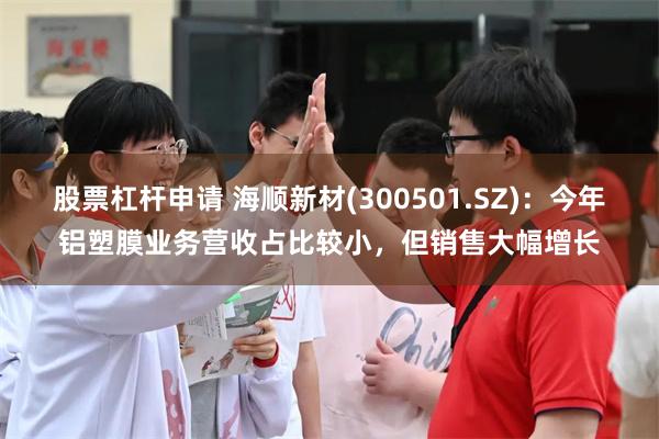 股票杠杆申请 海顺新材(300501.SZ)：今年铝塑膜业务营收占比较小，但销售大幅增长
