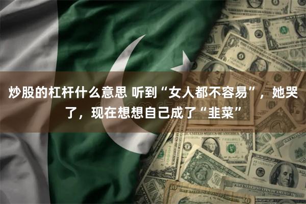 炒股的杠杆什么意思 听到“女人都不容易”，她哭了，现在想想自己成了“韭菜”