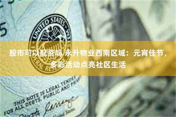 股市可以配资吗 永升物业西南区域：元宵佳节，多彩活动点亮社区生活