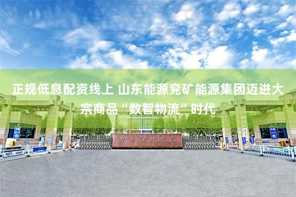 正规低息配资线上 山东能源兖矿能源集团迈进大宗商品“数智物流”时代