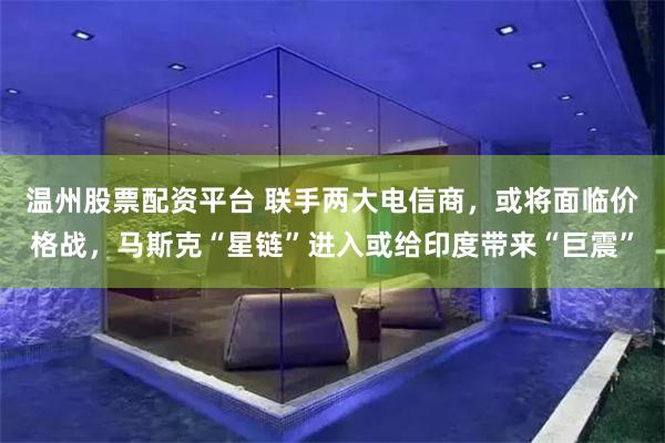 温州股票配资平台 联手两大电信商，或将面临价格战，马斯克“星链”进入或给印度带来“巨震”