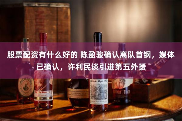 股票配资有什么好的 陈盈骏确认离队首钢，媒体已确认，许利民谈引进第五外援