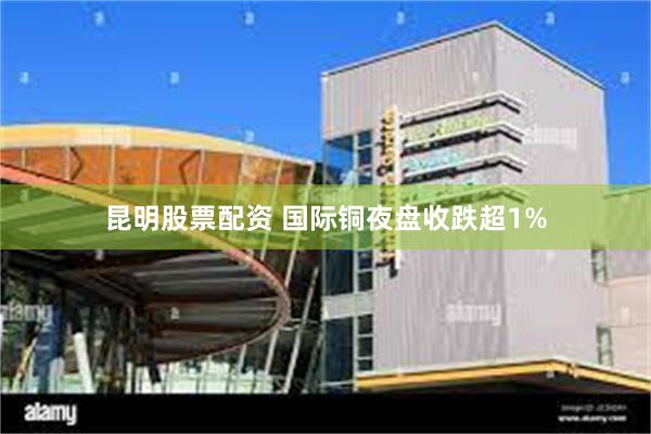昆明股票配资 国际铜夜盘收跌超1%