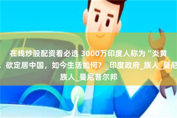 在线炒股配资看必选 3000万印度人称为“炎黄子孙”，欲定居中国，如今生活如何？_印度政府_族人_曼尼普尔邦