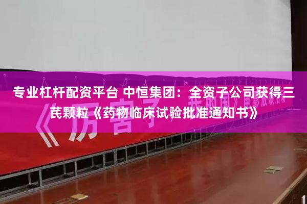 专业杠杆配资平台 中恒集团：全资子公司获得三芪颗粒《药物临床试验批准通知书》