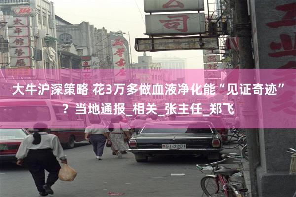 大牛沪深策略 花3万多做血液净化能“见证奇迹”？当地通报_相关_张主任_郑飞