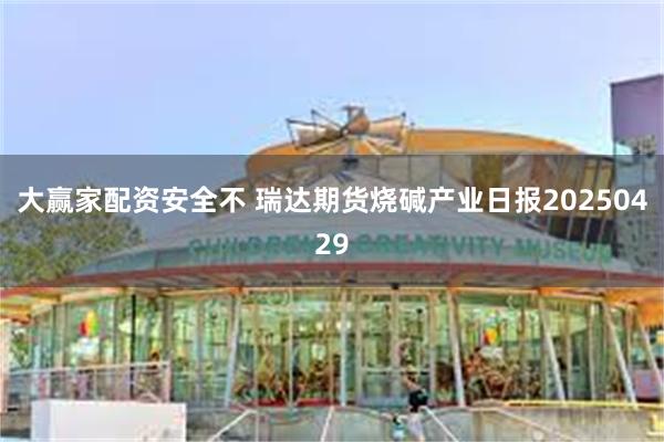 大赢家配资安全不 瑞达期货烧碱产业日报20250429