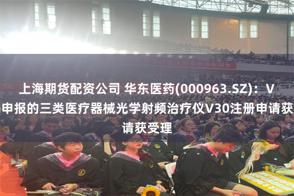 上海期货配资公司 华东医药(000963.SZ)：Viora申报的三类医疗器械光学射频治疗仪V30注册申请获受理