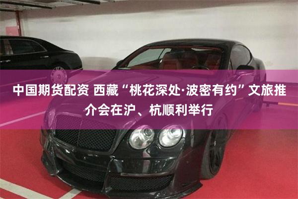 中国期货配资 西藏“桃花深处·波密有约”文旅推介会在沪、杭顺利举行