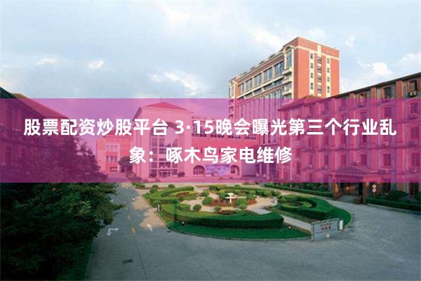 股票配资炒股平台 3·15晚会曝光第三个行业乱象：啄木鸟家电维修