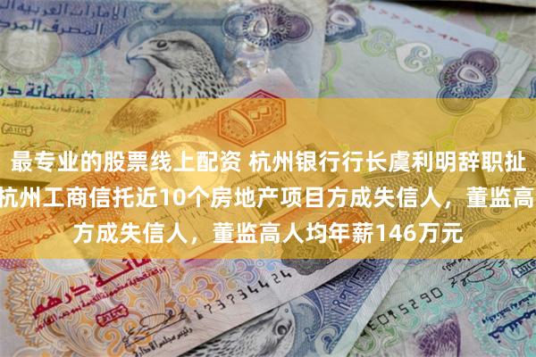 最专业的股票线上配资 杭州银行行长虞利明辞职扯出“踩雷”往事：杭州工商信托近10个房地产项目方成失信人，董监高人均年薪146万元