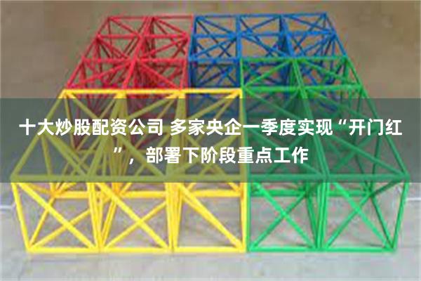 十大炒股配资公司 多家央企一季度实现“开门红”，部署下阶段重点工作