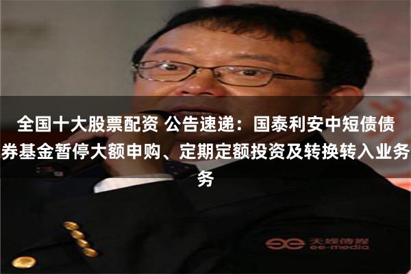 全国十大股票配资 公告速递：国泰利安中短债债券基金暂停大额申购、定期定额投资及转换转入业务
