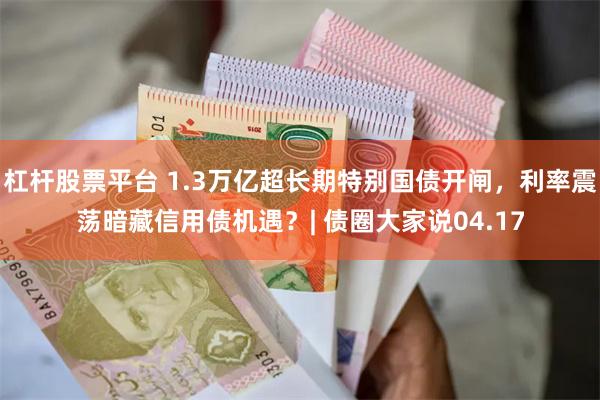 杠杆股票平台 1.3万亿超长期特别国债开闸，利率震荡暗藏信用债机遇？| 债圈大家说04.17