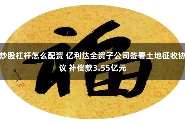 炒股杠杆怎么配资 亿利达全资子公司签署土地征收协议 补偿款3.55亿元