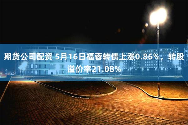 期货公司配资 5月16日福蓉转债上涨0.86%，转股溢价率21.08%