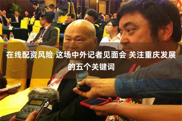 在线配资风险 这场中外记者见面会 关注重庆发展的五个关键词