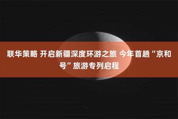 联华策略 开启新疆深度环游之旅 今年首趟“京和号”旅游专列启程