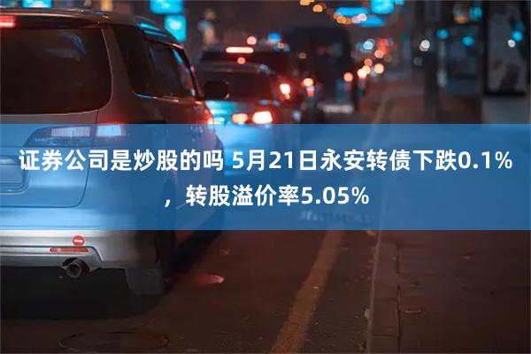证券公司是炒股的吗 5月21日永安转债下跌0.1%，转股溢价率5.05%