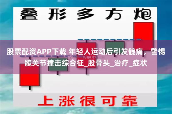 股票配资APP下载 年轻人运动后引发髋痛，警惕髋关节撞击综合征_股骨头_治疗_症状