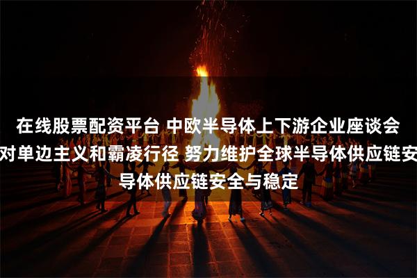 在线股票配资平台 中欧半导体上下游企业座谈会：坚决反对单边主义和霸凌行径 努力维护全球半导体供应链安全与稳定