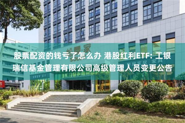 股票配资的钱亏了怎么办 港股红利ETF: 工银瑞信基金管理有限公司高级管理人员变更公告