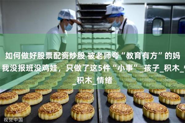 如何做好股票配资炒股 被老师夸“教育有方”的妈妈：我没报班没鸡娃，只做了这5件“小事”_孩子_积木_情绪