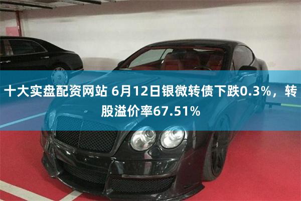 十大实盘配资网站 6月12日银微转债下跌0.3%，转股溢价率67.51%