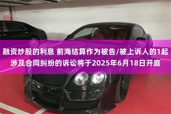 融资炒股的利息 前海结算作为被告/被上诉人的1起涉及合同纠纷的诉讼将于2025年6月18日开庭