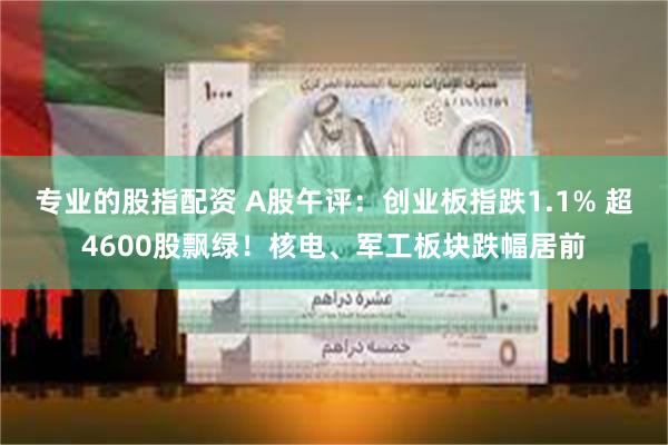 专业的股指配资 A股午评：创业板指跌1.1% 超4600股飘绿！核电、军工板块跌幅居前