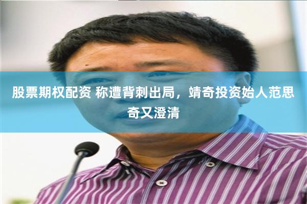 股票期权配资 称遭背刺出局，靖奇投资始人范思奇又澄清