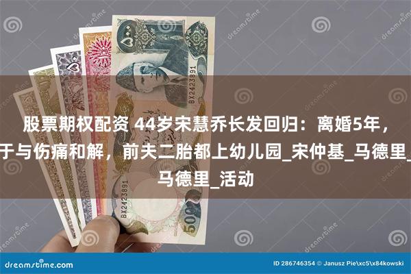 股票期权配资 44岁宋慧乔长发回归：离婚5年，她终于与伤痛和解，前夫二胎都上幼儿园_宋仲基_马德里_活动