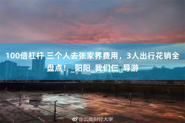 100倍杠杆 三个人去张家界费用，3人出行花销全盘点！_阳阳_我们仨_导游