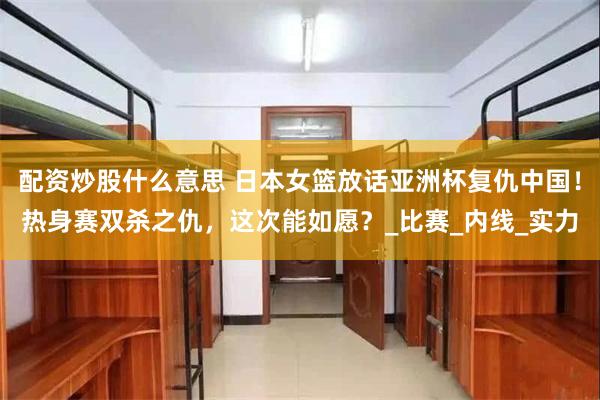 配资炒股什么意思 日本女篮放话亚洲杯复仇中国！热身赛双杀之仇，这次能如愿？_比赛_内线_实力
