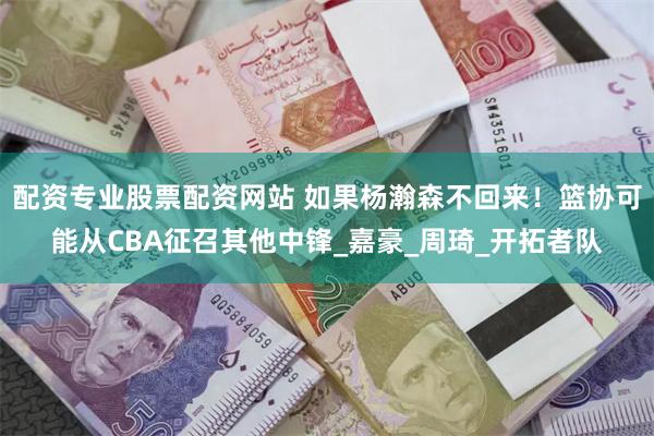 配资专业股票配资网站 如果杨瀚森不回来！篮协可能从CBA征召其他中锋_嘉豪_周琦_开拓者队